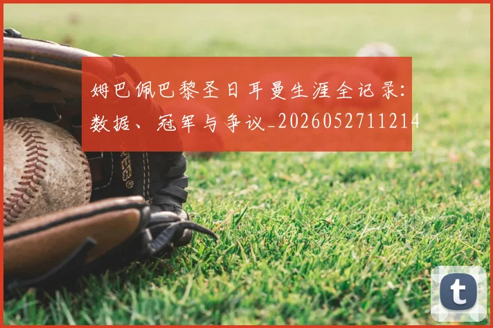 姆巴佩巴黎圣日耳曼生涯全记录：数据、冠军与争议_20260527112145
