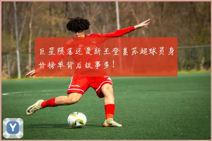 巨星陨落还是新王登基苏超球员身价榜单背后故事多！