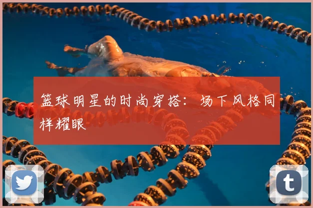 篮球明星的时尚穿搭：场下风格同样耀眼