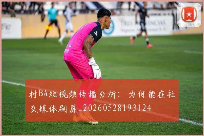 村BA短视频传播分析：为何能在社交媒体刷屏_20260528193124