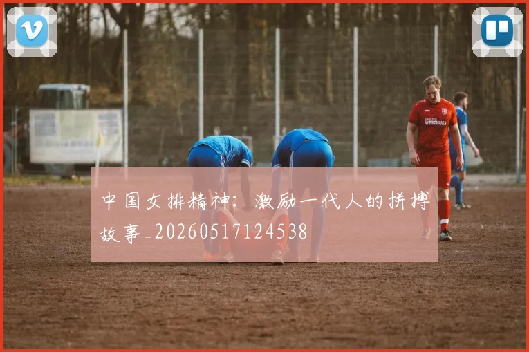 中国女排精神:激励一代人的拼搏故事_20260517124538