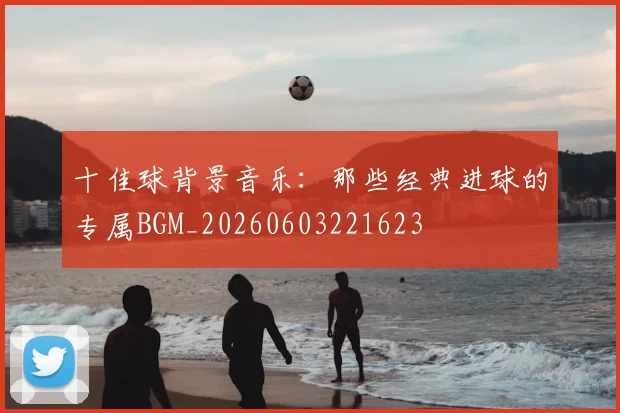 十佳球背景音乐：那些经典进球的专属BGM_20260603221623